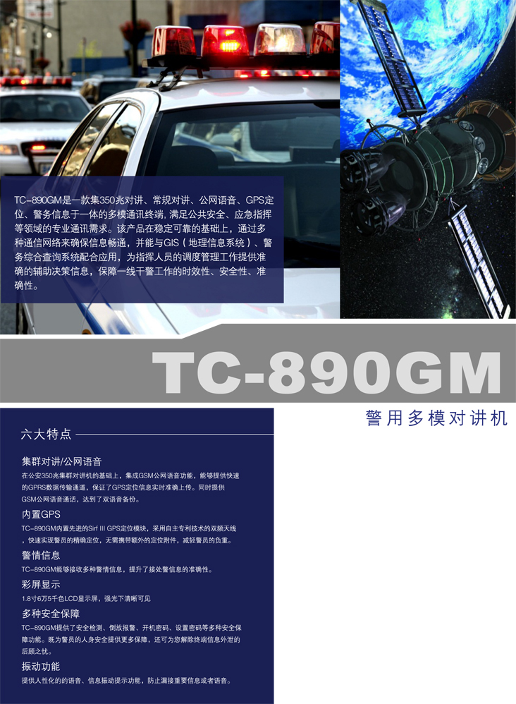 TC-890GM警用多模对讲机获得中华人民共和国公安部单警装备列装许可 TC-890GM是一款集MPT1327集群对讲、常规对讲、公网语音、内置GPS定位、短信、查询于一体的多模通讯终端。满足公共安全、应急指挥等领域的专业通讯需求。在稳定可靠的基础上,通过多种通信网络来确保信息畅通。并能与GIS、警务综合查询系统无缝连接,从而给指挥人员的调度管理工作提供准确的辅助决策信息,保障一线干警工作的时效性、安全性、便利性。 内置GPS定位模块 TC-890GM内置先进的Sirf III GPS定位模块,采